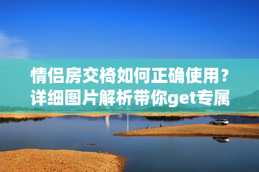 情侶房交椅如何正確使用？詳細(xì)圖片解析帶你get專屬撩情技巧！