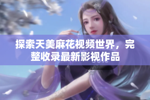 探索天美麻花視頻世界，完整收錄最新影視作品