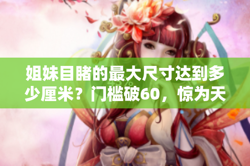 姐妹目睹的最大尺寸達到多少厘米？門檻破60，驚為天人