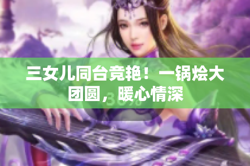 三女兒同臺競艷！一鍋燴大團圓，暖心情深