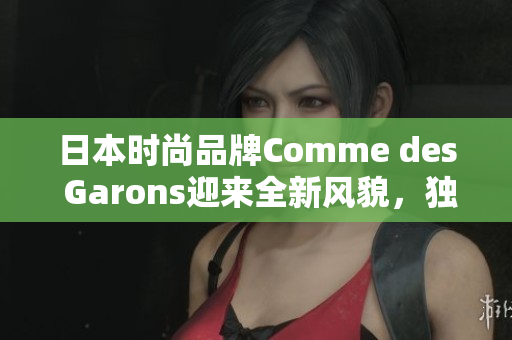 日本時尚品牌Comme des Garons迎來全新風貌，獨特設計引領時尚潮流