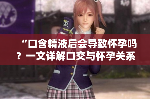 “口含精液后會導(dǎo)致懷孕嗎？一文詳解口交與懷孕關(guān)系”