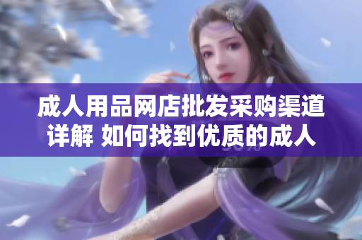 成人用品網(wǎng)店批發(fā)采購渠道詳解 如何找到優(yōu)質(zhì)的成人用品供應商？