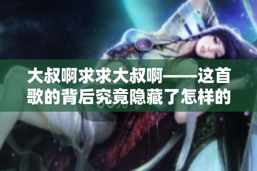 大叔啊求求大叔啊——這首歌的背后究竟隱藏了怎樣的故事？