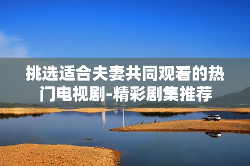 挑選適合夫妻共同觀看的熱門電視劇-精彩劇集推薦