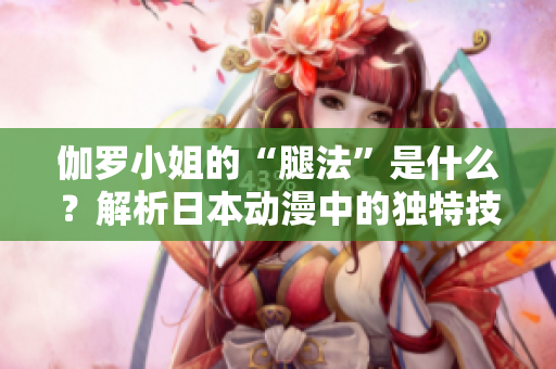 伽羅小姐的“腿法”是什么？解析日本動(dòng)漫中的獨(dú)特技能