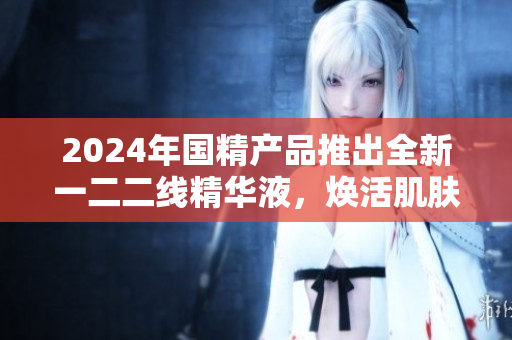 2024年國精產(chǎn)品推出全新一二二線精華液，煥活肌膚煥新活力