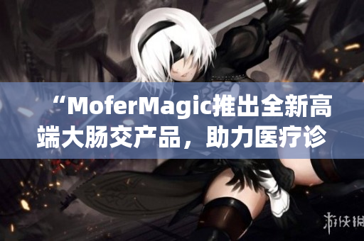 “MoferMagic推出全新高端大腸交產(chǎn)品，助力醫(yī)療診斷與治療革新”