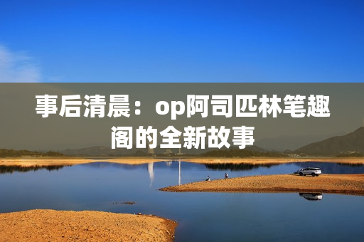 事后清晨：op阿司匹林筆趣閣的全新故事