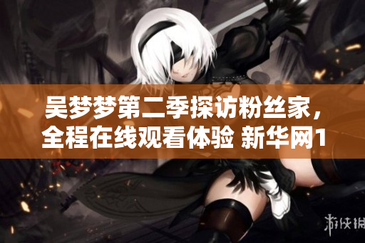 吳夢(mèng)夢(mèng)第二季探訪粉絲家，全程在線觀看體驗(yàn) 新華網(wǎng)1080