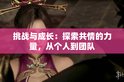 挑戰(zhàn)與成長(zhǎng)：探索共情的力量，從個(gè)人到團(tuán)隊(duì)