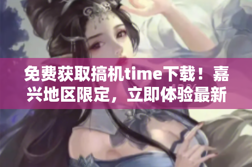 免費獲取搞機time下載！嘉興地區(qū)限定，立即體驗最新科技！