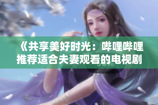 《共享美好時光：嗶哩嗶哩推薦適合夫妻觀看的電視劇》