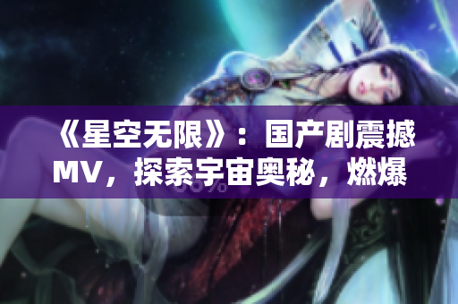 《星空無限》：國產(chǎn)劇震撼MV，探索宇宙奧秘，燃爆視聽盛宴