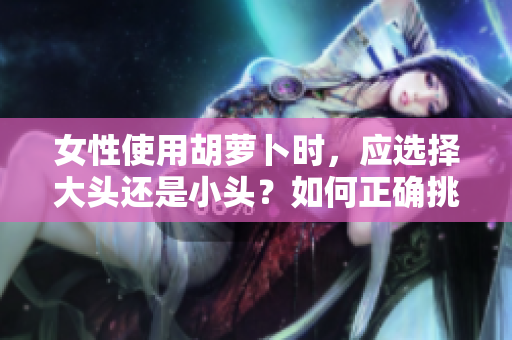 女性使用胡蘿卜時(shí)，應(yīng)選擇大頭還是小頭？如何正確挑選？
