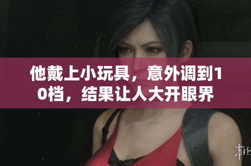 他戴上小玩具，意外調(diào)到10檔，結(jié)果讓人大開眼界