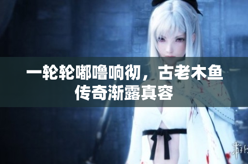 一輪輪嘟嚕響徹，古老木魚傳奇漸露真容