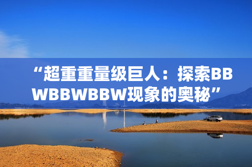 “超重重量級巨人：探索BBWBBWBBW現(xiàn)象的奧秘”