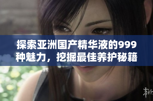 探索亞洲國產(chǎn)精華液的999種魅力，挖掘最佳養(yǎng)護(hù)秘籍