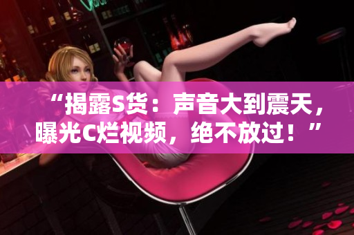 “揭露S貨：聲音大到震天，曝光C爛視頻，絕不放過！”