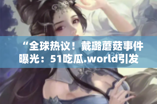 “全球熱議！戴璐蘑菇事件曝光：51吃瓜.world引發(fā)熱議”