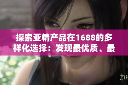 探索亞精產(chǎn)品在1688的多樣化選擇：發(fā)現(xiàn)最優(yōu)質(zhì)、最具創(chuàng)新性的商品！