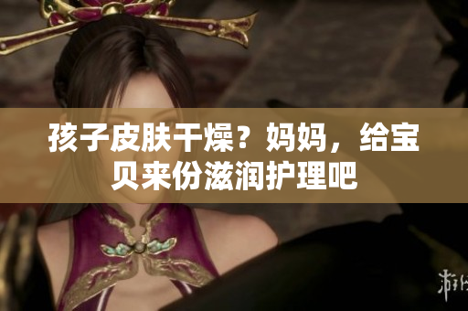孩子皮膚干燥？媽媽，給寶貝來(lái)份滋潤(rùn)護(hù)理吧
