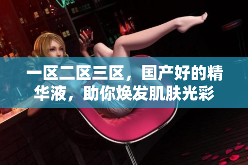 一區(qū)二區(qū)三區(qū)，國產好的精華液，助你煥發(fā)肌膚光彩
