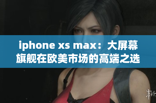 iphone xs max：大屏幕旗艦在歐美市場(chǎng)的高端之選
