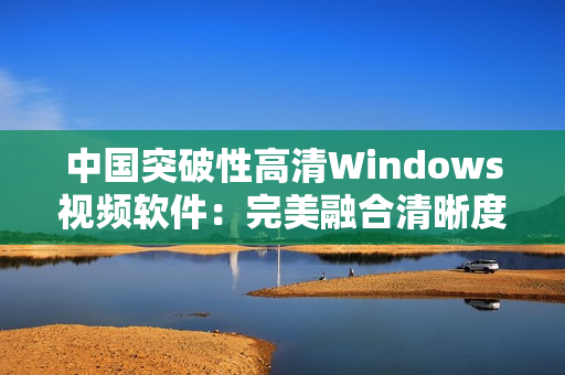 中國突破性高清Windows視頻軟件：完美融合清晰度與操作性