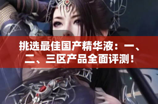 挑選最佳國產(chǎn)精華液：一、二、三區(qū)產(chǎn)品全面評測！