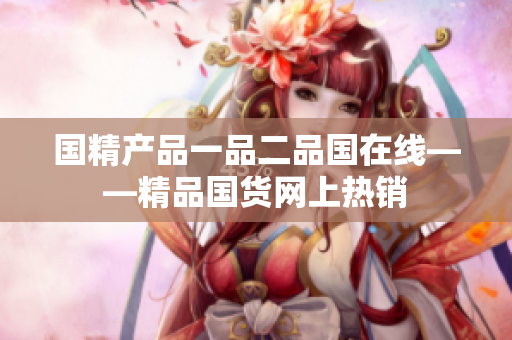 國精產(chǎn)品一品二品國在線——精品國貨網(wǎng)上熱銷