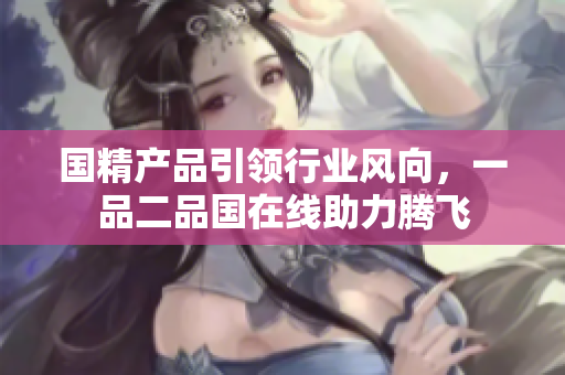 國(guó)精產(chǎn)品引領(lǐng)行業(yè)風(fēng)向，一品二品國(guó)在線助力騰飛