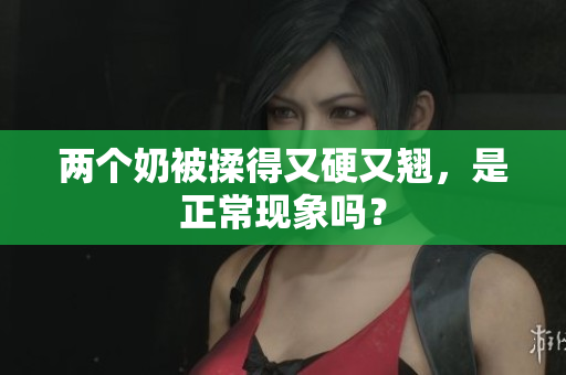 兩個(gè)奶被揉得又硬又翹，是正?，F(xiàn)象嗎？