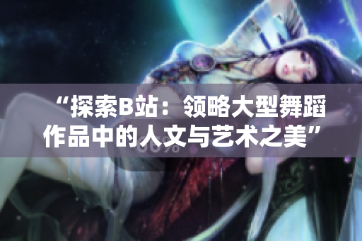 “探索B站：領(lǐng)略大型舞蹈作品中的人文與藝術(shù)之美”