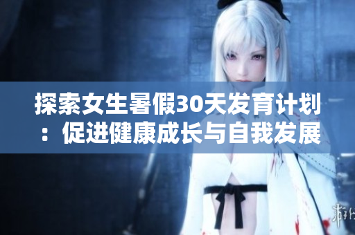 探索女生暑假30天發(fā)育計(jì)劃：促進(jìn)健康成長與自我發(fā)展