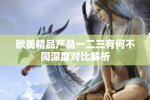 歐美精品產(chǎn)品一二三有何不同深度對(duì)比解析