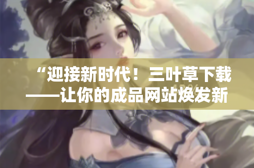 “迎接新時(shí)代！三葉草下載——讓你的成品網(wǎng)站煥發(fā)新活力”
