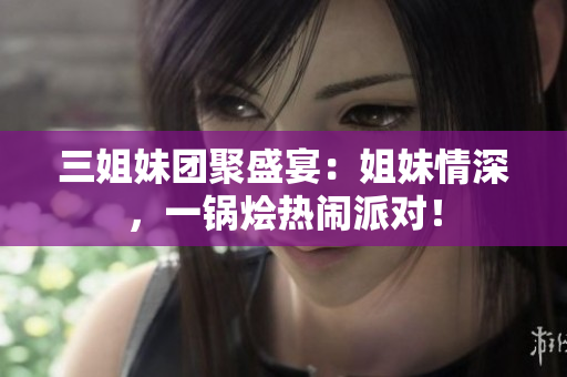 三姐妹團聚盛宴：姐妹情深，一鍋燴熱鬧派對！