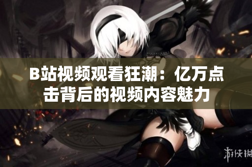 B站視頻觀看狂潮：億萬點(diǎn)擊背后的視頻內(nèi)容魅力