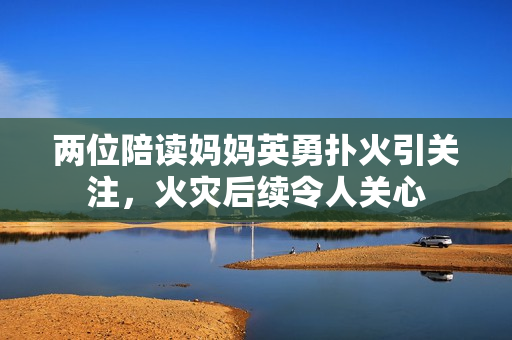 兩位陪讀媽媽英勇?lián)浠鹨P(guān)注，火災(zāi)后續(xù)令人關(guān)心