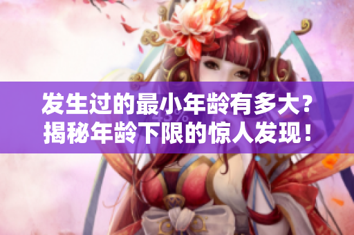 發(fā)生過的最小年齡有多大？揭秘年齡下限的驚人發(fā)現(xiàn)！