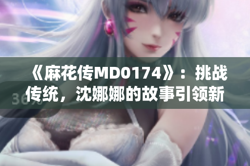 《麻花傳MD0174》：挑戰(zhàn)傳統(tǒng)，沈娜娜的故事引領(lǐng)新風(fēng)向