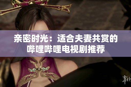親密時(shí)光：適合夫妻共賞的嗶哩嗶哩電視劇推薦