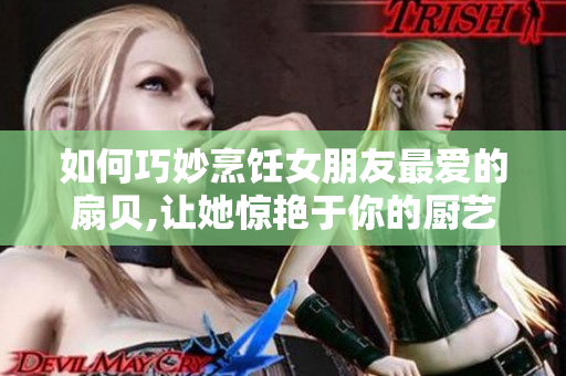 如何巧妙烹飪女朋友最愛(ài)的扇貝,讓她驚艷于你的廚藝
