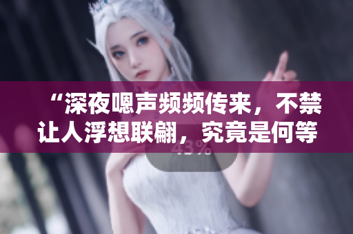 “深夜嗯聲頻頻傳來，不禁讓人浮想聯(lián)翩，究竟是何等場(chǎng)景在發(fā)生？！”