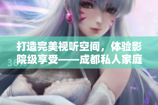打造完美視聽空間，體驗影院級享受——成都私人家庭影院推薦與選擇指南