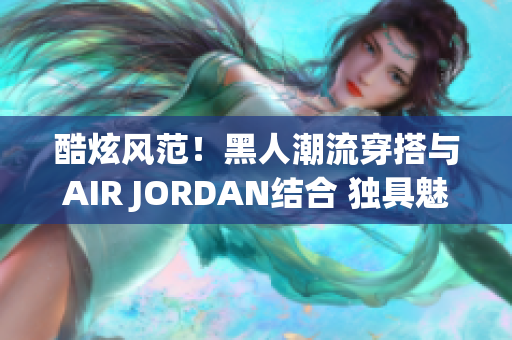 酷炫風(fēng)范！黑人潮流穿搭與AIR JORDAN結(jié)合 獨具魅力的時尚潮流！