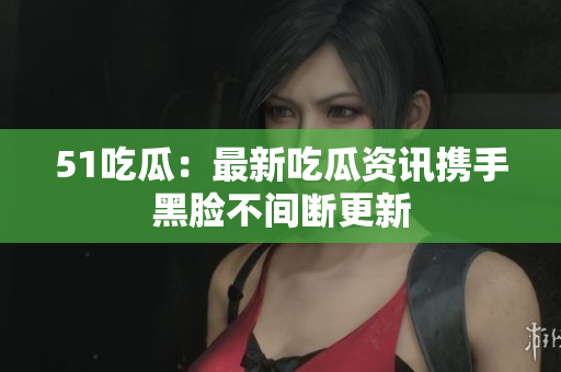 51吃瓜：最新吃瓜資訊攜手黑臉不間斷更新