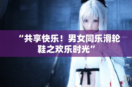 “共享快樂！男女同樂滑輪鞋之歡樂時(shí)光”